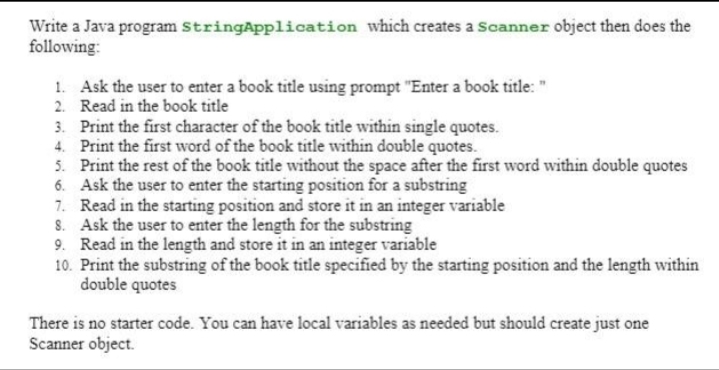Write a Java program StringApplication which creates a Scanner object then does the
following:
1. Ask the user to enter a book title using prompt "Enter a book title: "
2. Read in the book title
3. Print the first character of the book title within single quotes.
4. Print the first word of the book title within double quotes.
5. Print the rest of the book title without the space after the first word within double quotes
6. Ask the user to enter the starting position for a substring
7. Read in the starting position and store it in an integer variable
8. Ask the user to enter the length for the substring
9. Read in the length and store it in an integer variable
10. Print the substring of the book title specified by the starting position and the length within
double quotes
There is no starter code. You can have local variables as needed but should create just one
Scanner object.

