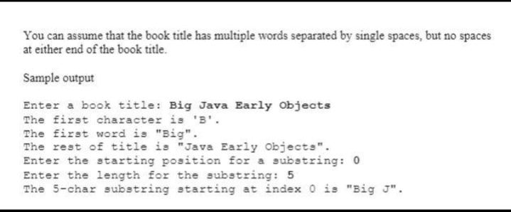 You can assume that the book title has multiple words separated by single spaces, but no spaces
at either end of the book title.
Sample output
Enter a book title: Big Java Early Objects
The first character is 'B'.
The first word is "Big".
The rest of title is "Java Early Objects".
Enter the starting position for a substring: 0
Enter the length for the substring: 5
The 5-char substring starting at index 0 is "Big J".
