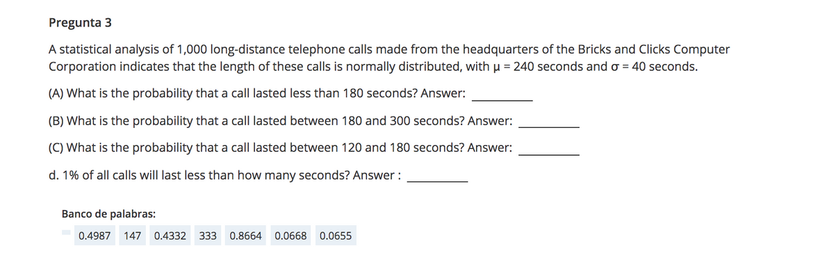 Pregunta 3
A statistical analysis of 1,000 long-distance telephone calls made from the headquarters of the Bricks and Clicks Computer
Corporation indicates that the length of these calls is normally distributed, with µ = 240 seconds and o = 40 seconds.
(A) What is the probability that a call lasted less than 180 seconds? Answer:
(B) What is the probability that a call lasted between 180 and 300 seconds? Answer:
(C) What is the probability that a call lasted between 120 and 180 seconds? Answer:
d. 1% of all calls will last less than how many seconds? Answer :
Banco de palabras:
0.4987
147
0.4332
333
0.8664
0.0668
0.0655

