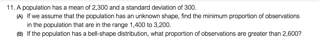11. A population has a mean of 2,300 and a standard deviation of 300.
(A) If we assume that the population has an unknown shape, find the minimum proportion of observations
in the population that are in the range 1,400 to 3,200.
(B) If the population has a bell-shape distribution, what proportion of observations are greater than 2,600?
