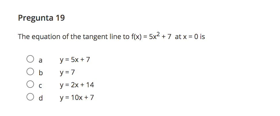 Pregunta 19
The equation of the tangent line to f(x) = 5x² + 7 at x = 0 is
y = 5x + 7
a
b
y = 7
у %3D 2х + 14
d
y = 10x + 7
