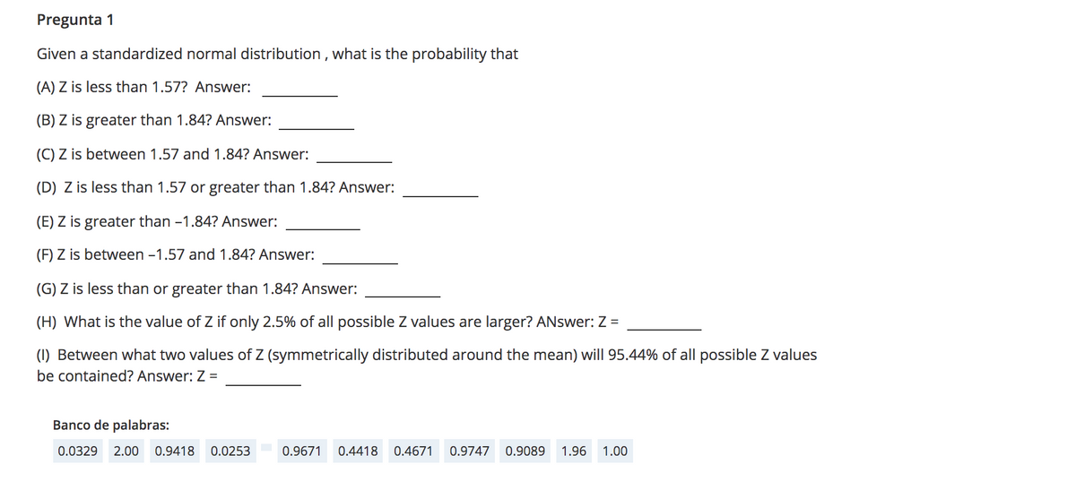 Pregunta 1
Given a standardized normal distribution , what is the probability that
(A) Z is less than 1.57? Answer:
(B) Z is greater than 1.84? Answer:
(C) Z is between 1.57 and 1.84? Answer:
(D) Z is less than 1.57 or greater than 1.84? Answer:
(E) Z is greater than -1.84? Answer:
(F) Z is between -1.57 and 1.84? Answer:
(G) Z is less than or greater than 1.84? Answer:
(H) What is the value of Z if only 2.5% of all possible Z values are larger? ANswer: Z =
(1) Between what two values of Z (symmetrically distributed around the mean) will 95.44% of all possible Z values
be contained? Answer: Z =
Banco de palabras:
0.0329
2.00
0.9418
0.0253
0.9671
0.4418
0.4671
0.9747
0.9089
1.96
1.00
