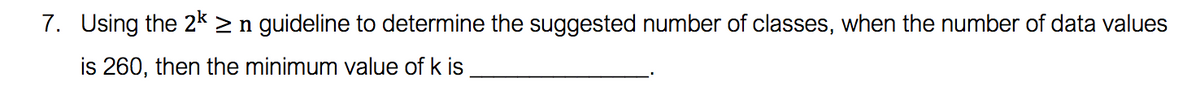 7. Using the 2k > n guideline to determine the suggested number of classes, when the number of data values
is 260, then the minimum value of k is
