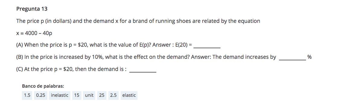 Pregunta 13
The price p (in dollars) and the demand x for a brand of running shoes are related by the equation
X = 4000 - 40p
(A) When the price is p = $20, what is the value of E(p)? Answer : E(20) =
(B) In the price is increased by 10%, what is the effect on the demand? Answer: The demand increases by
%
(C) At the price p = $20, then the demand is :
Banco de palabras:
1.5 0.25 inelastic
15
unit
25 2.5
elastic
