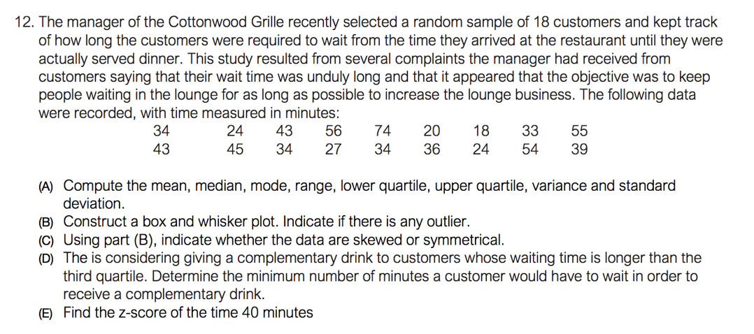 12. The manager of the Cottonwood Grille recently selected a random sample of 18 customers and kept track
of how long the customers were required to wait from the time they arrived at the restaurant until they were
actually served dinner. This study resulted from several complaints the manager had received from
customers saying that their wait time was unduly long and that it appeared that the objective was to keep
people waiting in the lounge for as long as possible to increase the lounge business. The following data
were recorded, with time measured in minutes:
34
24
43
56
74
20
18
33
55
43
45
34
27
34
36
24
54
39
(A) Compute the mean, median, mode, range, lower quartile, upper quartile, variance and standard
deviation.
(B) Construct a box and whisker plot. Indicate if there is any outlier.
(C) Using part (B), indicate whether the data are skewed or symmetrical.
(D) The is considering giving a complementary drink to customers whose waiting time is longer than the
third quartile. Determine the minimum number of minutes a customer would have to wait in order to
receive a complementary drink.
(E) Find the z-score of the time 40 minutes

