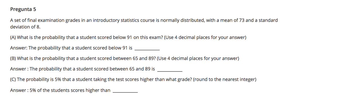 Pregunta 5
A set of final examination grades in an introductory statistics course is normally distributed, with a mean of 73 and a standard
deviation of 8.
(A) What is the probability that a student scored below 91 on this exam? (Use 4 decimal places for your answer)
Answer: The probability that a student scored below 91 is
(B) What is the probability that a student scored between 65 and 89? (Use 4 decimal places for your answer)
Answer : The probability that a student scored between 65 and 89 is
(C) The probability is 5% that a student taking the test scores higher than what grade? (round to the nearest integer)
Answer : 5% of
students scores higher than
