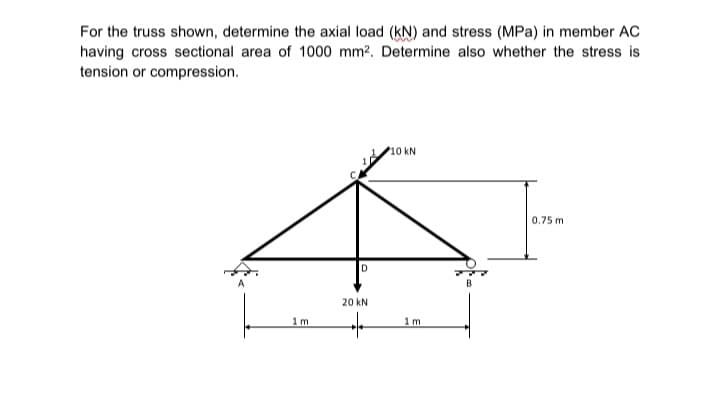 For the truss shown, determine the axial load (KN) and stress (MPa) in member AC
having cross sectional area of 1000 mm². Determine also whether the stress is
tension or compression.
1 m
D
20 kN
+
10 kN.
1 m.
0.75 m