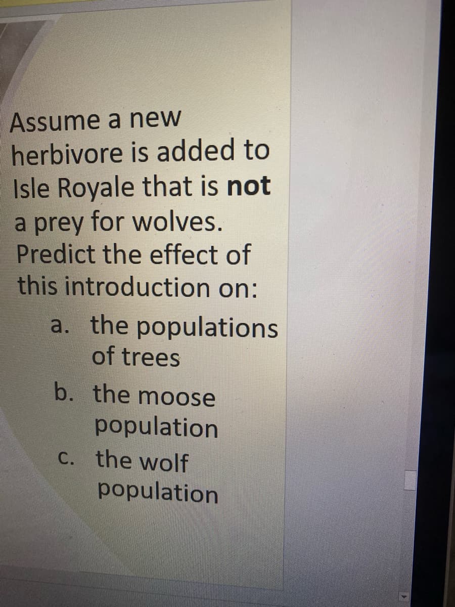 Assume a new
herbivore is added to
Isle Royale that is not
a prey for wolves.
Predict the effect of
this introduction on:
a. the populations
of trees
b. the moose
population
C. the wolf
population
