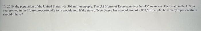 In 2010, the population of the United States was 309 million people. The U.S House of Representatives has 435 members. Each state in the U.S. is
represented in the House proportionally to its population. If the state of New Jersey has a population of 8,807,501 people, how many representatives
should it have?
