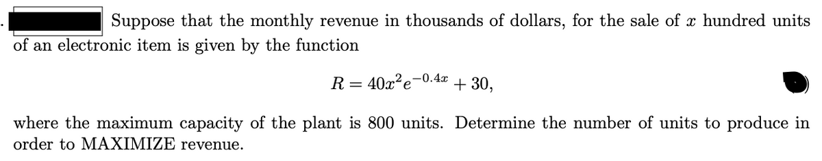 Suppose that the monthly revenue in thousands of dollars, for the sale of x hundred units
of an electronic item is given by the function
R = 40x²e¬0.4x
+ 30,
where the maximum capacity of the plant is 800 units. Determine the number of units to produce in
order to MAXIMIZE revenue.
