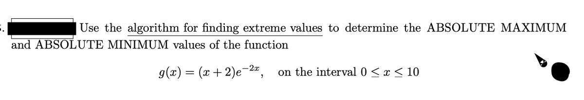 Use the algorithm for finding extreme values to determine the ABSOLUTE MAXIMUM
and ABSOLUTE MINIMUM values of the function
g(x) = (x+ 2)e-2",
on the interval 0 < x < 10
