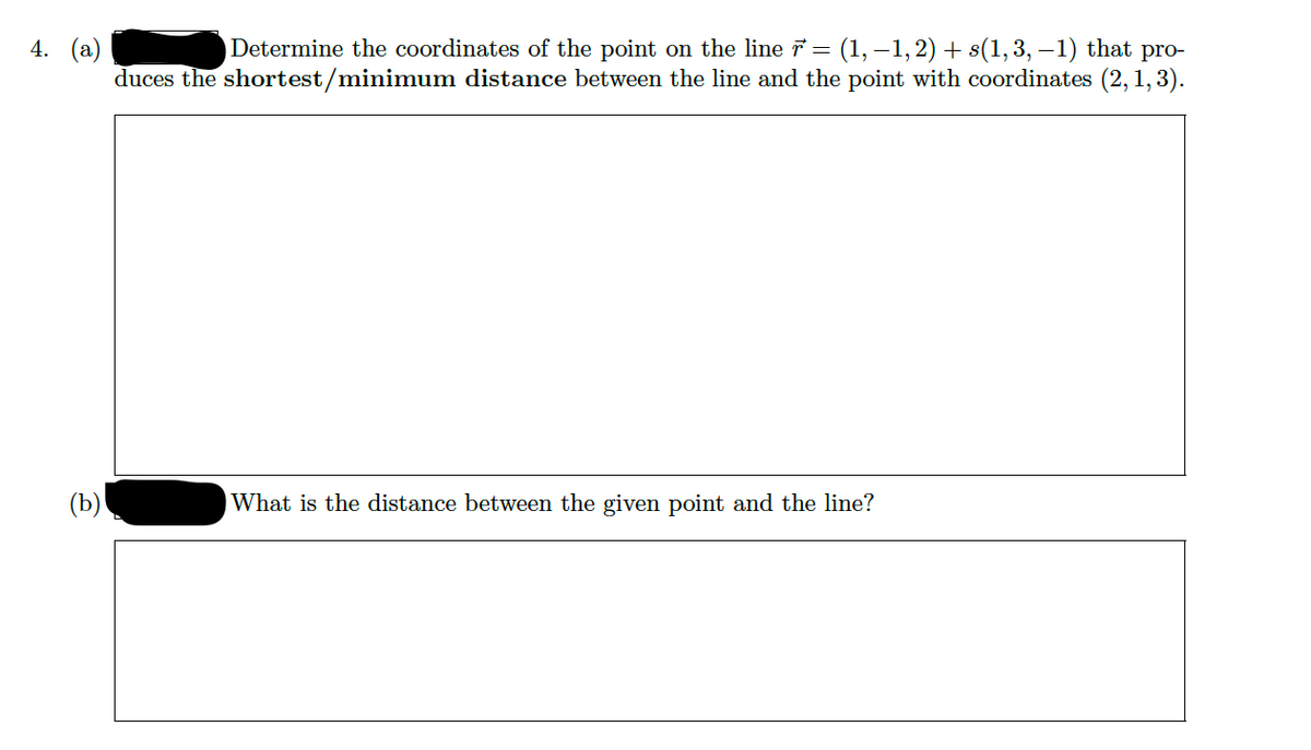 Determine the coordinates of the point on the line = (1, –1, 2) + s(1,3, –1) that pro-
duces the shortest/minimum distance between the line and the point with coordinates (2, 1,3).
4. (а)
(b)
What is the distance between the given point and the line?
