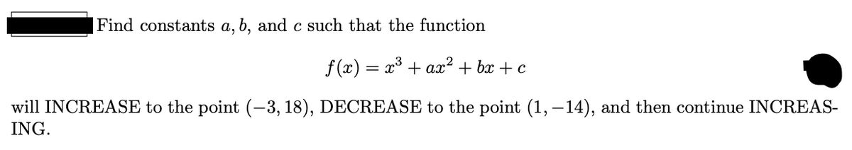 Find constants a, b, and c such that the function
f (x) = x³ + ax² + bx + c
will INCREASE to the point (-3, 18), DECREASE to the point (1, –14), and then continue INCREAS-
ING.
