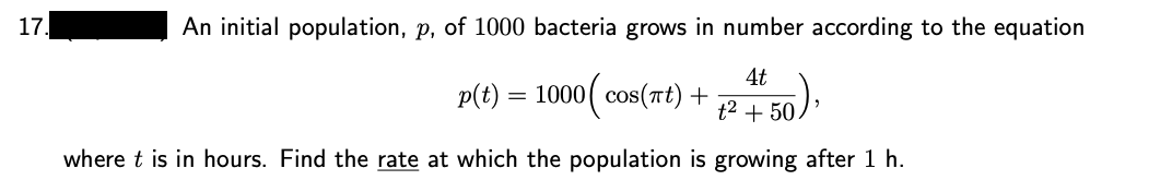 17.
An initial population, p, of 1000 bacteria grows in number according to the equation
4t
p(t) = 1000( cos(rt) +
t2 + 50.
where t is in hours. Find the rate at which the population is growing after 1 h.
