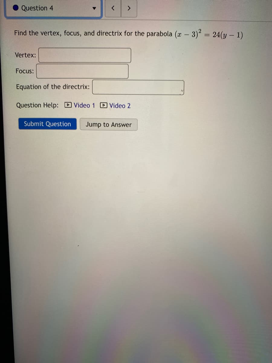 Question 4
<>
Find the vertex, focus, and directrix for the parabola (x
3)? = 24(y – 1)
Vertex:
Focus:
Equation of the directrix:
Question Help: D Video 1 D Video 2
Submit Question
Jump to Answer
