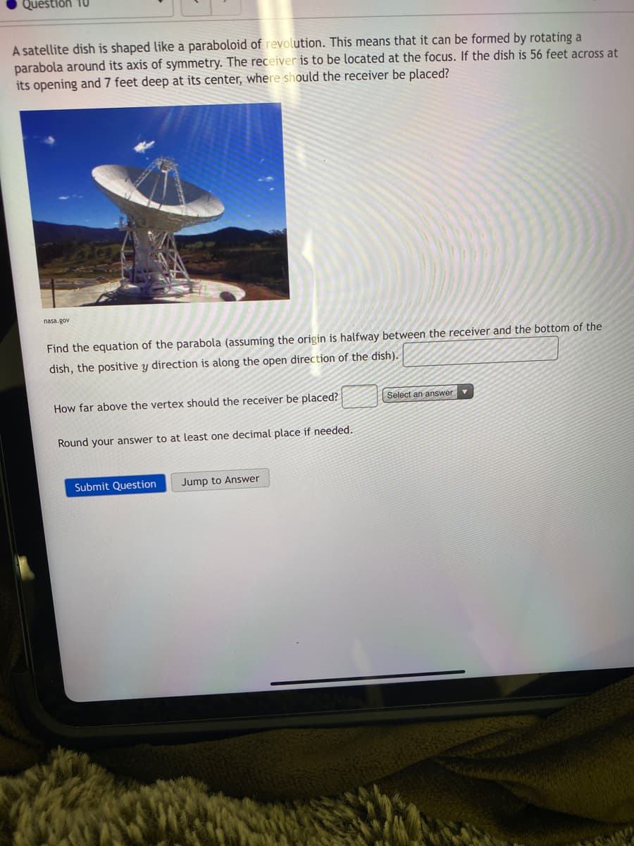 Question 10
A satellite dish is shaped like a paraboloid of revolution. This means that it can be formed by rotating a
parabola around its axis of symmetry. The receiver is to be located at the focus. If the dish is 56 feet across at
its opening and 7 feet deep at its center, where should the receiver be placed?
nasa.gov
Find the equation of the parabola (assuming the origin is halfway between the receiver and the bottom of
dish, the positive y direction is along the open direction of the dish).
How far above the vertex should the receiver be placed?
Select an answer v
Round your answer to at least one decimal place if needed.
Submit Question
Jump to Answer
