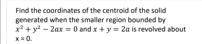 Find the coordinates of the centroid of the solid
generated when the smaller region bounded by
x² + y² - 2ax = 0 and x + y = 2a is revolved about
x = 0.