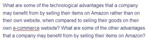 What are some of the technological advantages that a company
may benefit from by selling their items on Amazon rather than on
their own website, when compared to selling their goods on their
own e-commerce website? What are some of the other advantages
that a company may benefit from by selling their items on Amazon?