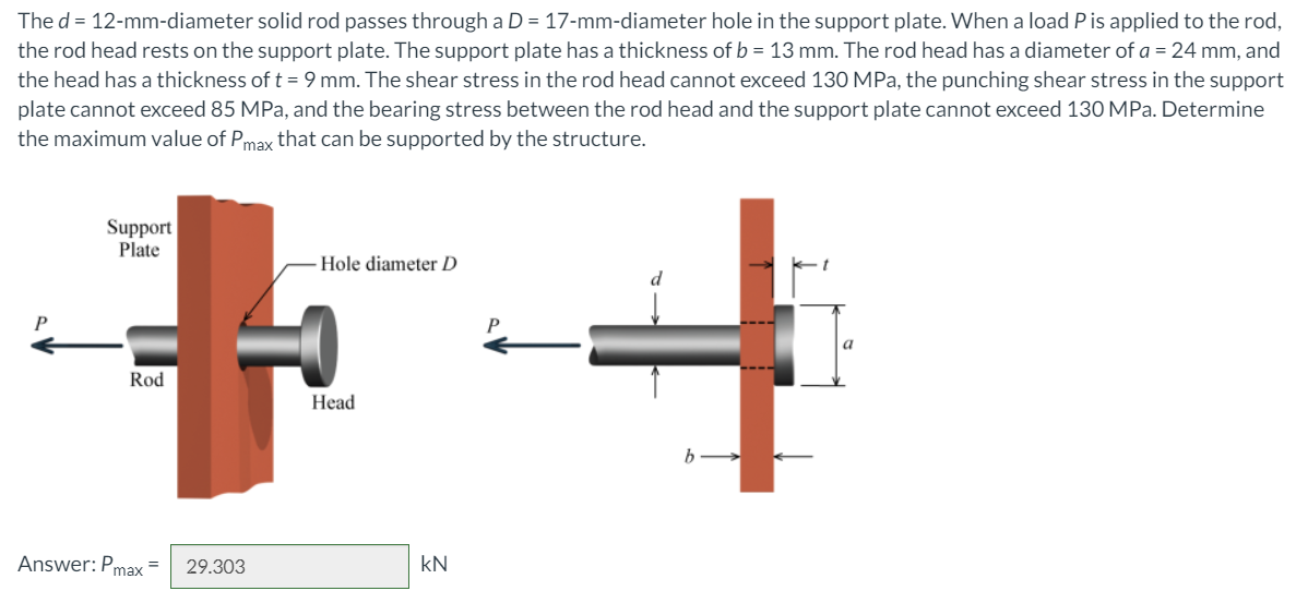 The d = 12-mm-diameter solid rod passes through a D = 17-mm-diameter hole in the support plate. When a load P is applied to the rod,
the rod head rests on the support plate. The support plate has a thickness of b = 13 mm. The rod head has a diameter of a = 24 mm, and
the head has a thickness of t = 9 mm. The shear stress in the rod head cannot exceed 130 MPa, the punching shear stress in the support
plate cannot exceed 85 MPa, and the bearing stress between the rod head and the support plate cannot exceed 130 MPa. Determine
the maximum value of Pmax that can be supported by the structure.
Support
Plate
Hole diameter D
P
Rod
Нead
Answer: Pmax =
29.303
kN
