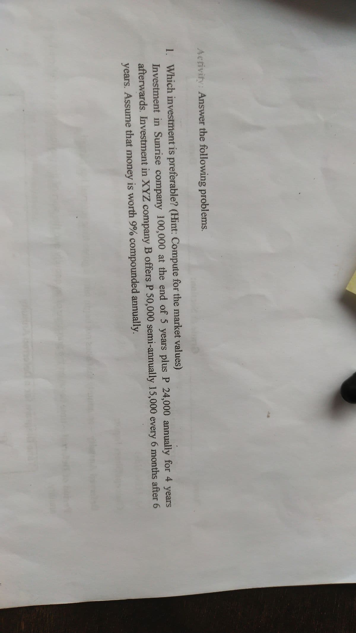 Activity: Answer the following problems.
1. Which investment is preferable? (Hint: Compute for the market values)
Investment in Sunrise company 100,000 at the end of 5 years plus P 24,000 annually for 4 years
afterwards. Investment in XYZ company B offers P 50,000 semi-annually 15,000 every 6 months after 6
years. Assume that money is worth 9% compounded annually.
