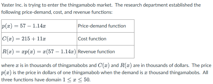 Yaster Inc. is trying to enter the thingamabob market. The research department established the
following price-demand, cost, and revenue functions:
p(x)=57-1.14x
C(x) = 215 + 11x
Cost function
R(x) = xp(x) = x(57-1.14x) Revenue function
where & is in thousands of thingamabobs and C(x) and R(x) are in thousands of dollars. The price
p(x) is the price in dollars of one thingamabob when the demand is a thousand thingamabobs. All
three functions have domain 1 ≤ x ≤ 50.
Price-demand function