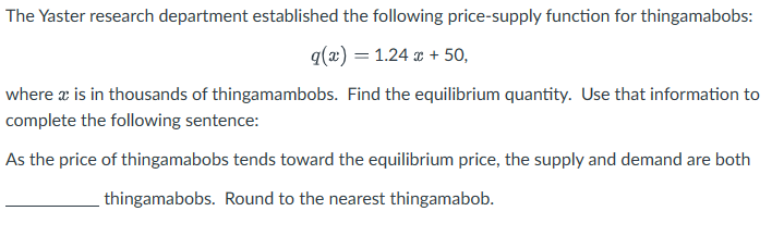 The Yaster research department established the following price-supply function for thingamabobs:
q(x) = 1.24 x + 50,
where x is in thousands of thingamambobs. Find the equilibrium quantity. Use that information to
complete the following sentence:
As the price of thingamabobs tends toward the equilibrium price, the supply and demand are both
thingamabobs. Round to the nearest thingamabob.