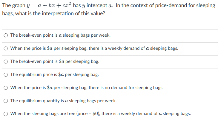The graph y= a + bx + cx² has y intercept a. In the context of price-demand for sleeping
bags, what is the interpretation of this value?
O The break-even point is a sleeping bags per week.
○ When the price is $a per sleeping bag, there is a weekly demand of a sleeping bags.
○ The break-even point is $a per sleeping bag.
○ The equilibrium price is $a per sleeping bag.
○ When the price is $a per sleeping bag, there is no demand for sleeping bags.
○ The equilibrium quantity is a sleeping bags per week.
When the sleeping bags are free (price = $0), there is a weekly demand of a sleeping bags.