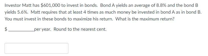 Investor Matt has $601,000 to invest in bonds. Bond A yields an average of 8.8% and the bond B
yields 5.6%. Matt requires that at least 4 times as much money be invested in bond A as in bond B.
You must invest in these bonds to maximize his return. What is the maximum return?
$
per year. Round to the nearest cent.