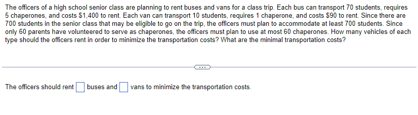 The officers of a high school senior class are planning to rent buses and vans for a class trip. Each bus can transport 70 students, requires
5 chaperones, and costs $1,400 to rent. Each van can transport 10 students, requires 1 chaperone, and costs $90 to rent. Since there are
700 students in the senior class that may be eligible to go on the trip, the officers must plan to accommodate at least 700 students. Since
only 60 parents have volunteered to serve as chaperones, the officers must plan to use at most 60 chaperones. How many vehicles of each
type should the officers rent in order to minimize the transportation costs? What are the minimal transportation costs?
The officers should rent buses and
vans to minimize the transportation costs.