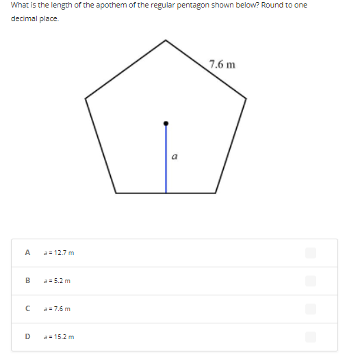 What is the length of the apothem of the regular pentagon shown below? Round to one
decimal place.
7.6 m
A
a = 12.7 m
B
a= 5.2 m
с
a = 7.6 m
D
a = 15.2 m
a