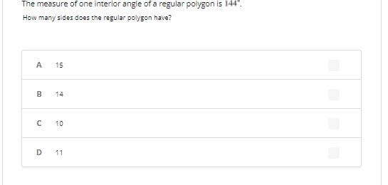 The measure of one interior angle of a regular polygon is 144".
How many sides does the regular polygon have?
A 15
B
14
с
10
D
11