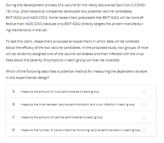 During the development process of a vaccine for the newly discovered Sars-COV-2 (COVID-
19) virus, pharmaceutical companies developed two potential vaccine candidates,
BNT162b2 and Ad26.COV2. Some researchers postulated that BNT162b2 will be more ef-
fective than Ad26.COV2 because only BNT162b2 directly targets the protein-manufactur-
ing mechanisms in the cell.
To test this claim, researchers proposed an experiment in which data will be collected
about the efficacy of the two vaccine candidates. In the proposed study, two groups of mice
will be randomly assigned one of the vaccine candidates and then infected with the virus.
Data about the severity of symptoms in each group will then be collected.
Which of the following describes a potential method for measuring the dependent variable
in this experimental design?
A
B
с
D
measure the amount of virus administered to each group
measure the time between vaccine administration and virus infection in each group
measure the amount of vaccine administered to each group
measure the number of patient fatalities following vaccine administration in each group