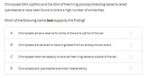 Chloroplast DNA (cpDNA) and the DNA of free-living photosynthesizing bacteria called
cyanobacteria have been found to share a high number of similarities.
Which of the following claims best supports this finding?
A Chloroplasts act as a reserve for some of the extra cpDNA of the cell.
B
с
D
Chloroplasts are believed to have originated from an endosymbiosis event.
Chloroplasts have the capacity to exist as free-living bacteria outside of the cell.
Chloroplasts and cyanobacteria evolved independently.