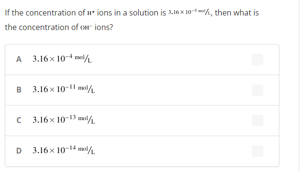 If the concentration of H* ions in a solution is 3.16 x 10-4 mal/1, then what is
the concentration of oH- ions?
A 3.16 x 10-4 mol/L
B
3.16 x 10-11 molL
3.16 x 10-13 mol.
D
3.16 x 10-14 mol
