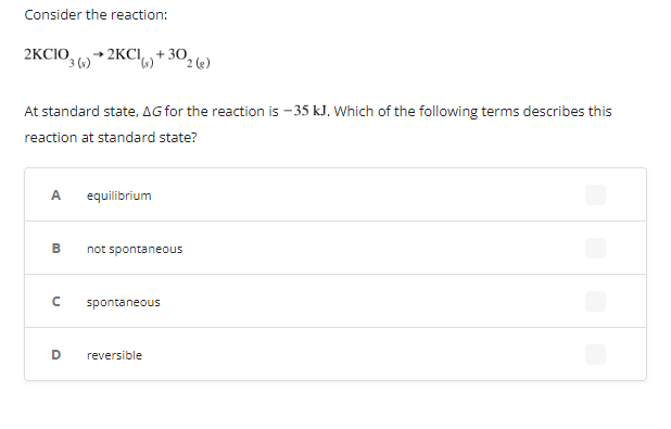 Consider the reaction:
2KCIO,
2KCI,+ 302 («)
At standard state, AG for the reaction is - 35 kJ. Which of the following terms describes this
reaction at standard state?
A.
equilibrium
B.
not spontaneous
spontaneous
D
reversible
