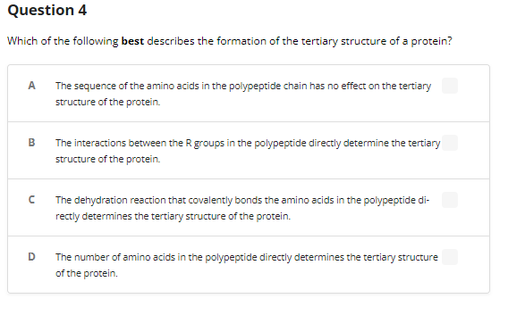 Question 4
Which of the following best describes the formation of the tertiary structure of a protein?
A
B
с
D
The sequence of the amino acids in the polypeptide chain has no effect on the tertiary
structure of the protein.
The interactions between the R groups in the polypeptide directly determine the tertiary
structure of the protein.
The dehydration reaction that covalently bonds the amino acids in the polypeptide di-
rectly determines the tertiary structure of the protein.
The number of amino acids in the polypeptide directly determines the tertiary structure
of the protein.