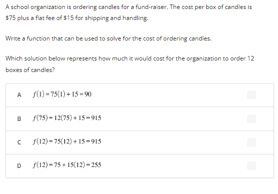 A school organization is ordering candles for a fund-raiser. The cost per box of candles is
$75 plus a flat fee of $15 for shipping and handling.
Write a function that can be used to solve for the cost of ordering candles.
Which solution below represents how much it would cost for the organization to order 12
boxes of candles?
A
B
f(1) =75(1)+15=90
D
f(75)= 12(75)+15=915
с f(12)=75(12) +15=915
f(12) 75+15(12)=255