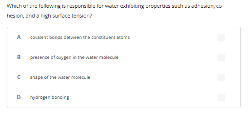 Which of the following is responsible for water exhibiting properties such as adhesion, co-
hesion, and a high surface tension?
A
B
с
D
covalent bonds between the constituent atoms
presence of oxygen in the water molecule
shape of the water molecule
hydrogen bonding