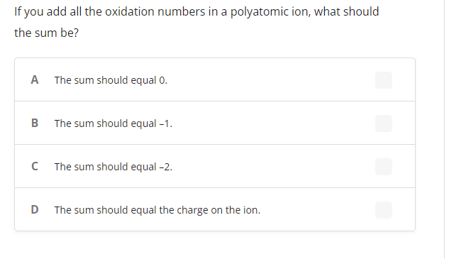 If you add all the oxidation numbers in a polyatomic ion, what should
the sum be?
A The sum should equal 0.
B
The sum should equal -1.
с
The sum should equal -2.
D
The sum should equal the charge on the ion.