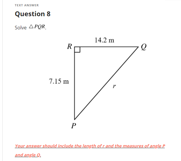 TEXT ANSWER
Question 8
Solve ΔΡOR
14.2 m
R
7.15 m
P
Your answer should include the length of r and the measures of angle P
and angle Q.
