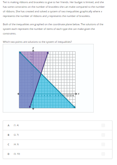 Teri is making ribbons and bracelets to give to her friends. Her budget is limited, and she
has some constraints on the number of bracelets she can make compared to the number
of ribbons. She has created and solved a system of two inequalities graphically where x
represents the number of ribbons and y represents the number of bracelets.
Both of the inequalities are graphed on the coordinate plane below. The solutions of the
system each represent the number of items of each type she can make given the
constraints.
Which two points are solutions to the system of inequalities?
A
B (27)
с
D
(4,3)
(3,10)
14
13
-12)
56 8 9 1011121314