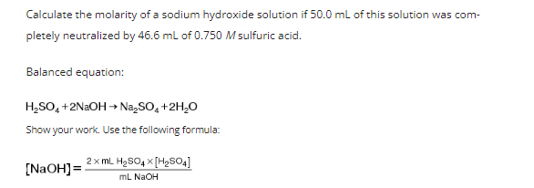 Calculate the molarity of a sodium hydroxide solution if 50.0 ml of this solution was com-
pletely neutralized by 46.6 ml of 0.750 M sulfuric acid.
Balanced equation:
H,SO, +2N2OH → Na,SO, +2H,0
Show your work. Use the following formula:
2x mL H2SO4 x [H2SO4]
[N2OH]=
mL NAOH
