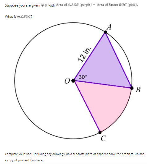 Suppose you are given @0 with Area of AAOR (purple) - Area of Sector BOC (pink).
What is m ZBOC?
30°
B.
C
Complete your work, including any drawings, on a separate piece of paper to solve the problem. Upload
a copy of your solution here.
12 in.
