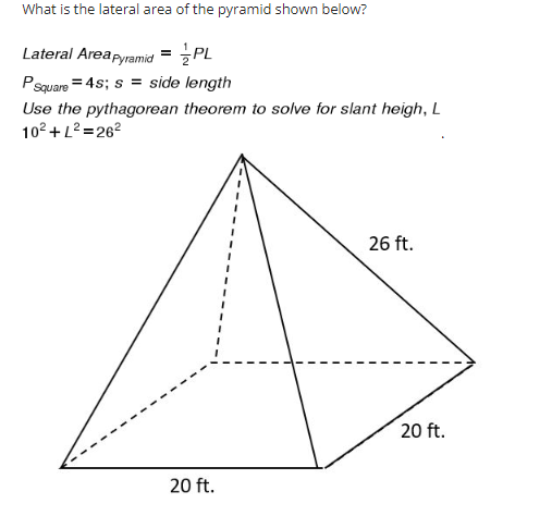 What is the lateral area of the pyramid shown below?
Lateral Area Pyramid = PL
P Square= 4s; s = side length
Use the pythagorean theorem to solve for slant heigh, L
10² + L²=26²
26 ft.
20 ft.
20 ft.