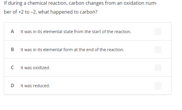 If during a chemical reaction, carbon changes from an oxidation num-
ber of +2 to -2, what happened to carbon?
A It was in its elemental state from the start of the reaction.
B
It was in its elemental form at the end of the reaction.
C
It was oxidized.
D
It was reduced.