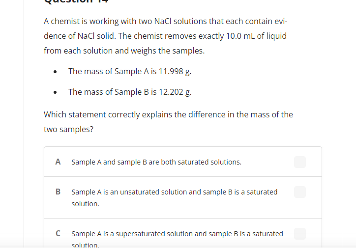 A chemist is working with two NaCl solutions that each contain evi-
dence of NaCl solid. The chemist removes exactly 10.0 mL of liquid
from each solution and weighs the samples.
The mass of Sample A is 11.998 g.
The mass of Sample B is 12.202 g.
Which statement correctly explains the difference in the mass of the
two samples?
A Sample A and sample B are both saturated solutions.
B Sample A is an unsaturated solution and sample B is a saturated
solution.
C
Sample A is a supersaturated solution and sample B is a saturated
solution.
