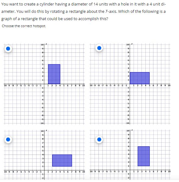 You want to create a cylinder having a diameter of 14 units with a hole in it with a 4 unit di-
ameter. You will do this by rotating a rectangle about the y-axis. Which of the following is a
graph of a rectangle that could be used to accomplish this?
Choose the correct hotspot.
10
10
9
9
B
7
7
6
6
s
5
4
3
2
2
+
10-9-8-7-6-5-4 -3 -2 -1
7 8 9 10
10-9-8 7 -6-5-4-3-2-1
10
-
+
-2
-2
-3
-3
10-b
4
-5
-6
7
-8
-9
-10
102
9
-8 -7-6 -5 -4 -3-2 -1
8
7
6
5
4
3
2
H
-1-
8
1
1911
11
9 10 10-b
dot
-8
-7 -6
Fút
194
-4
+
-5
-6
-7
-8
-9
10
107
9
8
H
6
5
4
3
2
+
-3 -2 -1
-1-
4
1
3
8
9 10