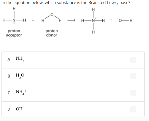 In the equation below, which substance is the Brønsted-Lowry base?
H
H-N-H +
TH.
+ H-N-H +
proton
ассeptor
proton
donor
A
A NH,
в Но
c NH+
ОН
