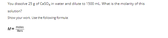 You dissolve 25 g of CaSO4 in water and dilute to 1500 mL. What is the molarity of this
solution?
Show your work. Use the following formula:
moles
M=
liters
