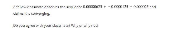 A fellow classmate observes the sequence 0.00000625+ - 0.0000125 + 0.000025 and
claims it is converging.
Do you agree with your classmate? Why or why not?